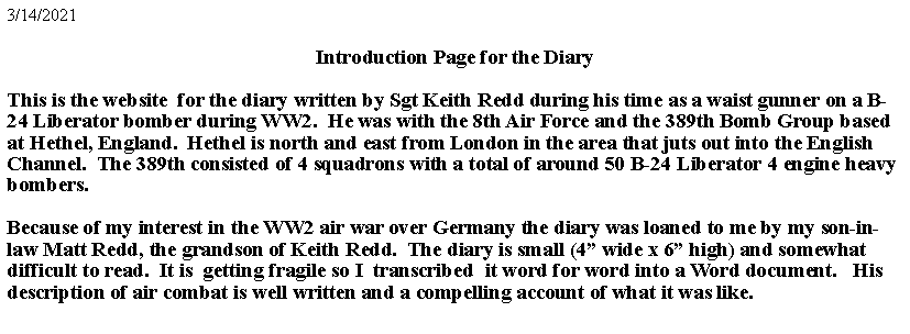 Text Box: 5/15/2022Introduction Page for the DiaryThis is the website  for the diary written by Sgt Keith Redd during his time as a waist gunner on a B-24 Liberator bomber during WW2.  He was with the 8th Air Force and the 389th Bomb Group based at Hethel, England.  Hethel is north and east from London in the area that juts out into the English Channel.  The 389th consisted of 4 squadrons with a total of around 50 B-24 Liberator 4 engine heavy bombers.Because of my interest in the WW2 air war over Germany the diary was loaned to me by my son-in-law Matt Redd, the grandson of Keith Redd.  The diary is small (4 wide x 6 high) and somewhat difficult to read.  It is  getting fragile, so I  transcribed  it word for word into a Word document.   His description of air combat is well written and a compelling account of what it was like.  